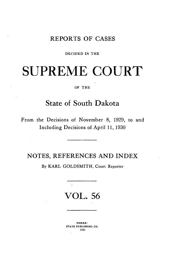 handle is hein.statereports/rpcdsucssdk0056 and id is 1 raw text is: 





        REPORTS OF CASES

             DECIDED IN THE


SUPREME COURT

                OF THE


       State of South Dakota


From the Decisions of November 8, 1929, to and
     Including Decisions of April 1.1, 1930




  NOTES, REFERENCES AND INDEX
      By KARL GOLDSMITH, Court Reporter




             VOL. 56



                PIERRE:
             STATE PUBLISHING CO.
                 1932


