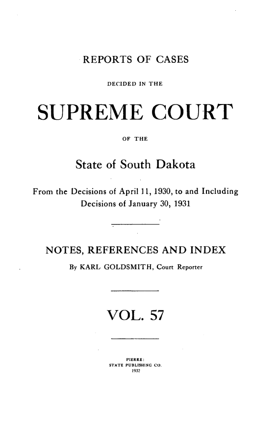 handle is hein.statereports/rpcdsucssdk0057 and id is 1 raw text is: 




         REPORTS   OF CASES

             DECIDED IN THE


 SUPREME COURT

                OF THE


        State of South Dakota


From the Decisions of April 11, 1930, to and Including
         Decisions of January 30, 1931




  NOTES,  REFERENCES   AND   INDEX
       By KARL GOLDSMITH, Court Reporter




             VOL. 57



                 PIERRE:
              STATE PUBLISHING CO.
                  1932


