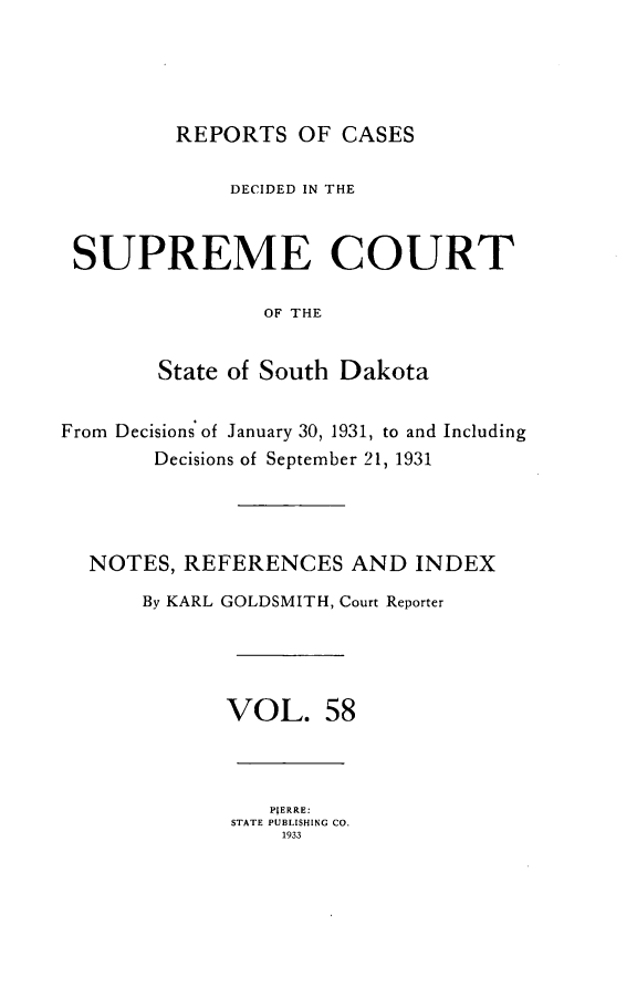 handle is hein.statereports/rpcdsucssdk0058 and id is 1 raw text is: 





         REPORTS   OF CASES

              DECIDED IN THE



 SUPREME COURT

                OF THE


        State of South Dakota


From Decisions of January 30, 1931, to and Including
       Decisions of September 21, 1931




  NOTES,  REFERENCES   AND  INDEX

      By KARL GOLDSMITH, Court Reporter





             VOL. 58



                 P;ERRE:
              STATE PUBLISHING CO.
                  1933


