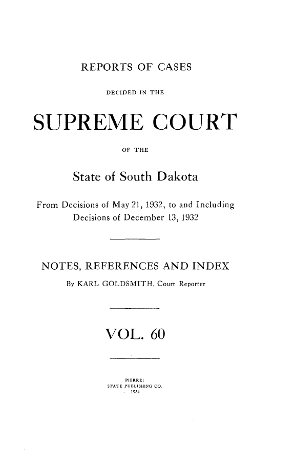 handle is hein.statereports/rpcdsucssdk0060 and id is 1 raw text is: 





        REPORTS   OF CASES

            DECIDED IN THE


SUPREME COURT

               OF THE


       State of South Dakota


From Decisions of May 21, 1932, to and Including
       Decisions of December 13, 1932




 NOTES,  REFERENCES   AND  INDEX
      By KARL GOLDSMITH, Court Reporter




            VOL. 60



                PIERRE:
             STATE PUBLISHING CO.
               . 1934


