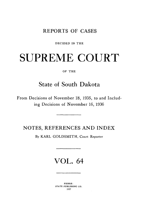 handle is hein.statereports/rpcdsucssdk0064 and id is 1 raw text is: 





         REPORTS   OF CASES

             DECIDED IN THE



 SUPREME COURT

                OF THE


        State of South Dakota


From Decisions of November 18, 1935, to and Includ-
      ing Decisions of November 16, 1936




  NOTES,  REFERENCES   AND  INDEX

      By KARL GOLDSMITH, Court Reporter




             VOL. 64



                 PIERRE:
              STATE PUBLISHING CO.
                  1937


