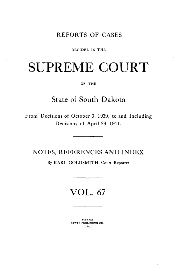 handle is hein.statereports/rpcdsucssdk0067 and id is 1 raw text is: 




         REPORTS   OF  CASES

              DECIDED IN THE



 SUPREME COURT

                OF THE


        State of South Dakota


From Decisions of October 3, 1939, to and Including
         Decisions of April 29, 1941.




  NOTES,  REFERENCES   AND  INDEX

       By KARL GOLDSMITH, Court Reporter




             VOL. 67



                 PIERRE:
              STATE PUBLISHING CO.
                  1941


