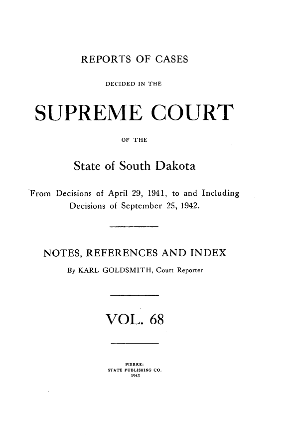 handle is hein.statereports/rpcdsucssdk0068 and id is 1 raw text is: 




REPORTS   OF CASES


             DECIDED IN THE



 SUPREME COURT

                OF THE


        State of South Dakota


From Decisions of April 29, 1941, to and Including
       Decisions of September 25, 1942.




  NOTES,  REFERENCES   AND  INDEX
       By KARL GOLDSMITH, Court Reporter




             VOL. 68



                 PIERRE:
              STATE PUBLISHING CO.
                  1943


