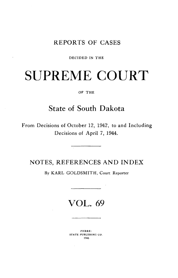 handle is hein.statereports/rpcdsucssdk0069 and id is 1 raw text is: 






         REPORTS   OF CASES

             DECIDED IN THE



 SUPREME COURT

                OF THE


        State of South Dakota


From Decisions of October 12, 1942, to and Including
         Decisions of April 7, 1944.




  NOTES,  REFERENCES   AND  INDEX

       By KARL GOLDSMITH, Court Reporter





             VOL. 69



                 PIERRE:
              STATE PUBLISHING CO.
                  1946


