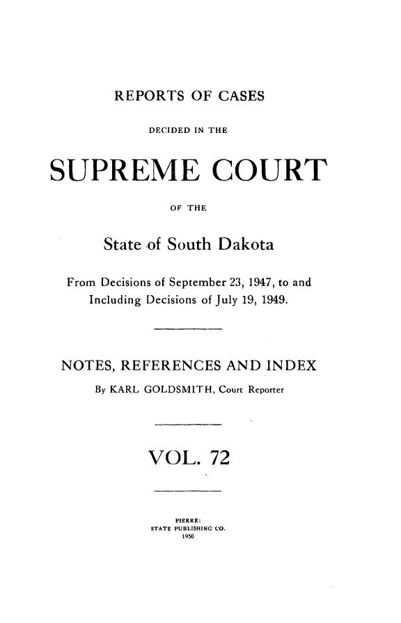 handle is hein.statereports/rpcdsucssdk0072 and id is 1 raw text is: 





        REPORTS   OF CASES

             DECIDED IN THE



SUPREME COURT

               OF THE


       State of South Dakota


  From Decisions of September 23, 1947, to and
     Including Decisions of July 19, 1949.




 NOTES,  REFERENCES   AND   INDEX

      By KARL GOLDSMITH, Court Reporter




            VOL. 72



                PIERRE:
             STATE PUBLISHING CO.
                 1950


