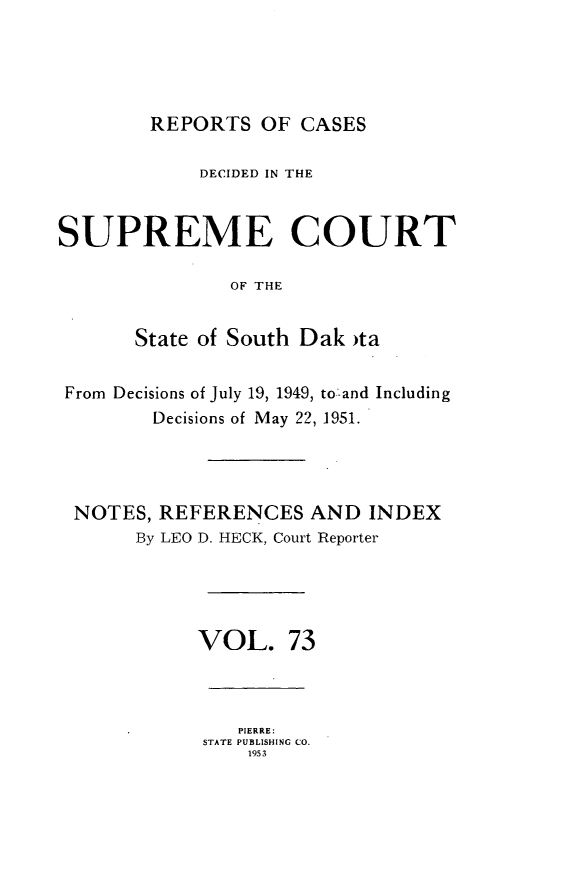 handle is hein.statereports/rpcdsucssdk0073 and id is 1 raw text is: 





REPORTS   OF CASES


            DECIDED IN THE



SUPREME COURT

               OF THE


       State of South Dak )ta


 From Decisions of July 19, 1949, to and Including
        Decisions of May 22, 1951.




 NOTES,  REFERENCES   AND  INDEX
       By LEO D. HECK, Court Reporter





            VOL. 73


   PIERRE:
STATE PUBLISHING CO.
    1953



