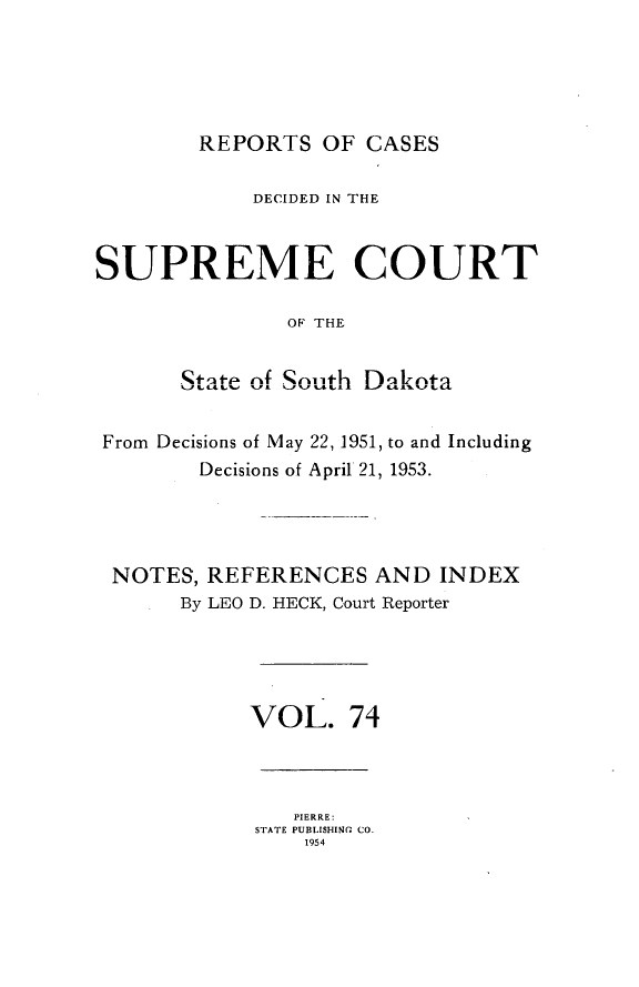 handle is hein.statereports/rpcdsucssdk0074 and id is 1 raw text is: 





REPORTS   OF CASES


            DECIDED IN THE



SUPREME COURT

               OF' THE


       State of South Dakota


 From Decisions of May 22, 1951, to and Including
        Decisions of April 21, 1953.




 NOTES,  REFERENCES   AND  INDEX
       By LEO D. HECK, Court Reporter





            VOL. 74



                PIERRE:
            STATE PUBLISHING CO.
                1954


