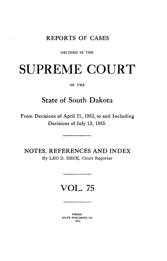 handle is hein.statereports/rpcdsucssdk0075 and id is 1 raw text is: 





REPORTS   OF CASES


            DECIDED IN THE


SUPREME COURT

               OF THE


       State of South Dakota


From Decisions of April 21, 1953, to and Including
         Decisions of July 13, 1955.




 NOTES,  REFERENCES   AND  INDEX
       By LEO D. HECK, Court Reporter





            VOL. 75


   PIERRE:
STATE PUBLISHING CO.
    1956


