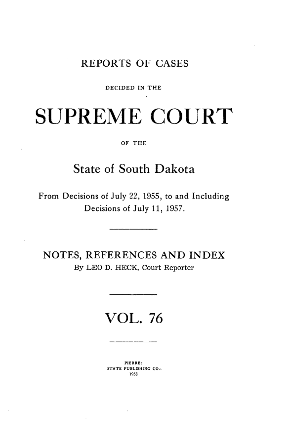 handle is hein.statereports/rpcdsucssdk0076 and id is 1 raw text is: 





REPORTS   OF CASES


            DECIDED IN THE


SUPREME COURT

               OF THE


       State of South Dakota


From Decisions of July 22, 1955, to and Including
         Decisions of July 11, 1957.




 NOTES,  REFERENCES   AND  INDEX
       By LEO D. HECK, Court Reporter





            VOL. 76



                PIERRE:
             STATE PUBLISHING CO.-
                 1958


