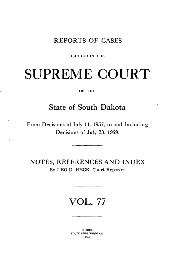 handle is hein.statereports/rpcdsucssdk0077 and id is 1 raw text is: 





        REPORTS   OF CASES

            DECIDED IN THE


SUPREME COURT

               OF THE


       State of South Dakota


 From Decisions of July 11, 1957, to and Including
         Decisions of July 23, 1959.




 NOTES,  REFERENCES   AND  INDEX
       By LEO D. HECK, Court Reporter





            VOL. 77



                PIERRE:
             STATE PUBLISHING Co.
                 1960


