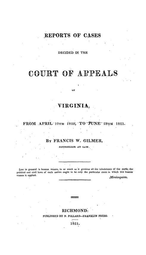 handle is hein.statereports/rpctapva0001 and id is 1 raw text is: REPORTS OF CASES
DECIDED IN. THE
COURT OF AP.PEALS
VIRGINIA,
FROM     . APRIL   10T. r820; TO --UNE- 28Th        1821.
BY FRANCIS W. GILMER,
COUNSELLOR AT- LAW.
Law in general is human, reason, in as much as it governs all the inhabitants of-the earth5 the;
politic al and civil laws of each nation ought to be only the particular cases in which this hum=a
reason is applied.
RI CHMOND:
PUBLISHED BY N. POLLARD-FRANKLIN PRESS:
1821.


