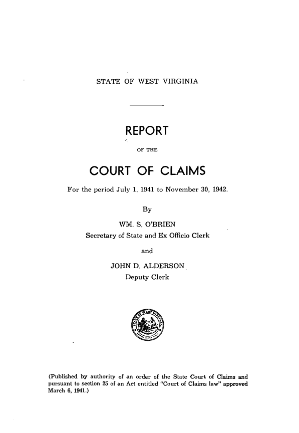 handle is hein.statereports/rpctcl0001 and id is 1 raw text is: 








STATE OF WEST VIRGINIA


          REPORT

            OF THE


COURT OF CLAIMS


For the period July 1, 1941 to November 30, 1942.

                    By

              WM. S. O'BRIEN
     Secretary of State and Ex Officio Clerk

                   and

           JOHN D. ALDERSON
               Deputy Clerk


(Published by authority of an order of the State Court of Claims and
pursuant to section 25 of an Act entitled Court of Claims law approved
March 6, 1941.)


