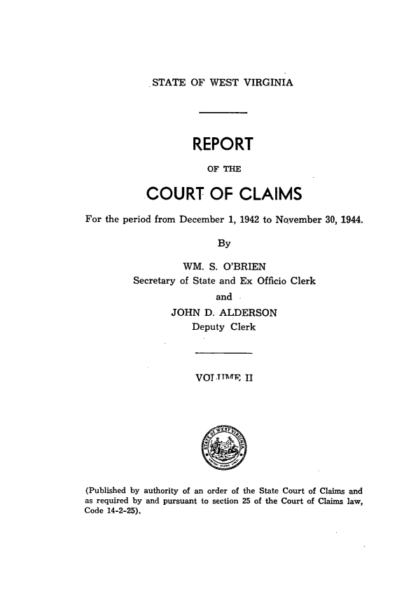 handle is hein.statereports/rpctcl0002 and id is 1 raw text is: 





STATE OF WEST VIRGINIA


         REPORT

            OF IH

COURT OF CLAIMS


For the period from December 1, 1942 to November 30, 1944.

                         By

                  WM. S. O'BRIEN
         Secretary of State and Ex Officio Clerk
                         and .
                JOHN D. ALDERSON
                    Deputy Clerk


VOT.TTIffE II


(Published by authority of an order of the State Court of Claims and
as required by and pursuant to section 25 of the Court of Claims law,
Code 14-2-25).


