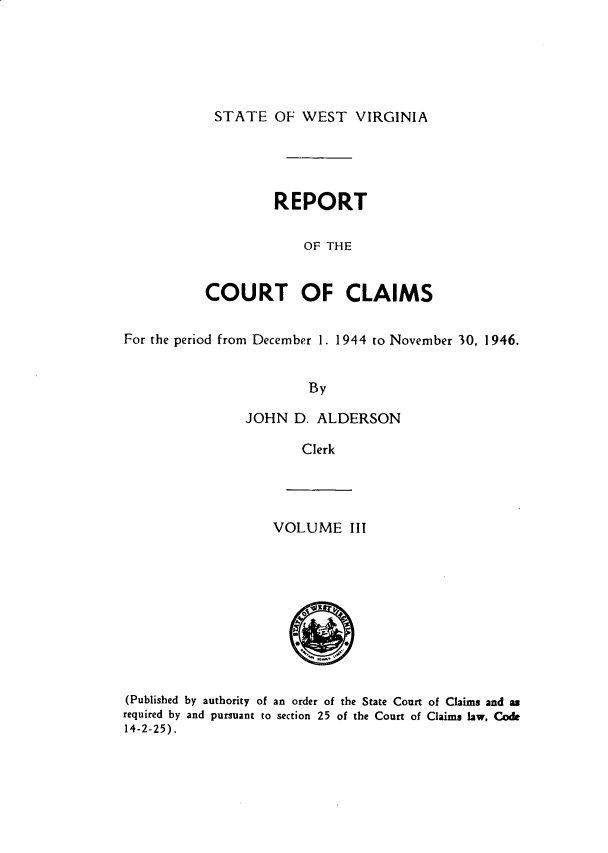 handle is hein.statereports/rpctcl0003 and id is 1 raw text is: 





STATE OF WEST VIRGINIA


         REPORT

             OF THE


COURT OF CLAIMS


For the period from December 1. 1944 to November 30, 1946.


                        By

                JOHN D. ALDERSON

                       Clerk


VOLUME III


(Published by authority of an order of the State Court of Claims and as
required by and pursuant to section 25 of the Court of Claims law. Code
14-2-25).


