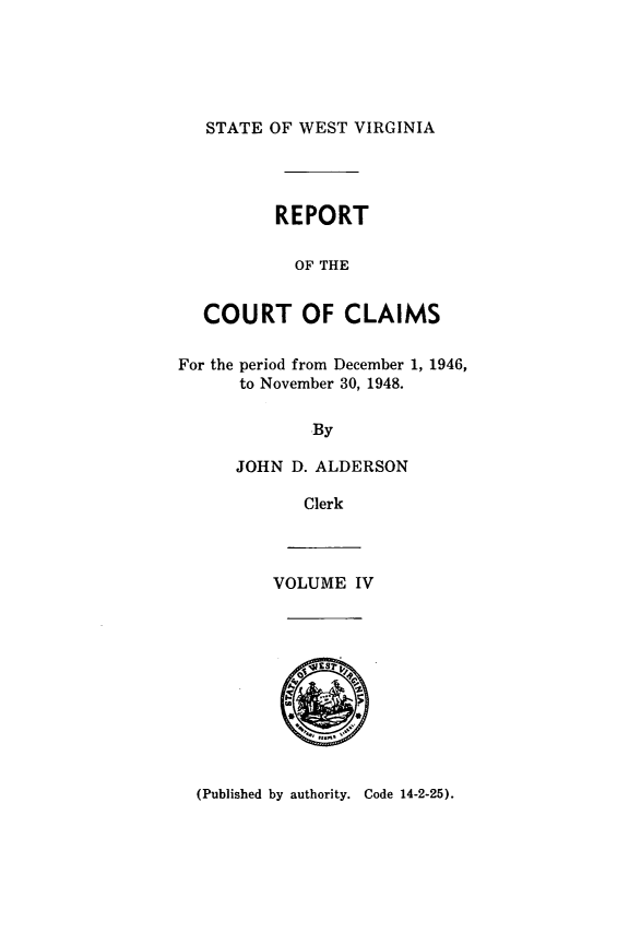 handle is hein.statereports/rpctcl0004 and id is 1 raw text is: 





STATE OF WEST VIRGINIA


          REPORT

            OF THE


   COURT OF CLAIMS

For the period from December 1, 1946,
      to November 30, 1948.

             By

      JOHN D. ALDERSON

             Clerk


VOLUME IV


(Published by authority. Code 14-2-25).



