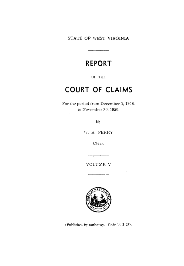handle is hein.statereports/rpctcl0005 and id is 1 raw text is: 






  STATE OF WEST VIRGINIA




         REPORT

           OF THIE


 COURT OF CLAIMS

For the period from December 1, 1948.
      to November 30. 1950.

             By

        W. H. PERRY

            Clerk



         VOLUME V


(Publishrtk by auflhoriiv,. CodeI  14-2-2.5)


