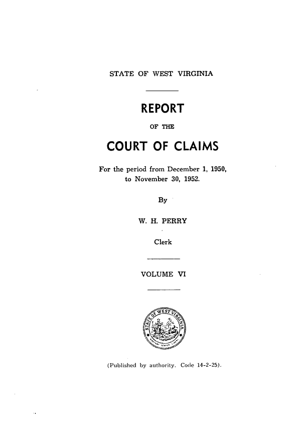 handle is hein.statereports/rpctcl0006 and id is 1 raw text is: 






  STATE OF WEST VIRGINIA



          REPORT

            OF TH

  COURT OF CLAIMS

For the period from December 1, 1950,
      to November 30, 1952.

             By

         W. H. PERRY

            Clerk



         VOLUME VI


(Published by authority. Code 14-2-25).


