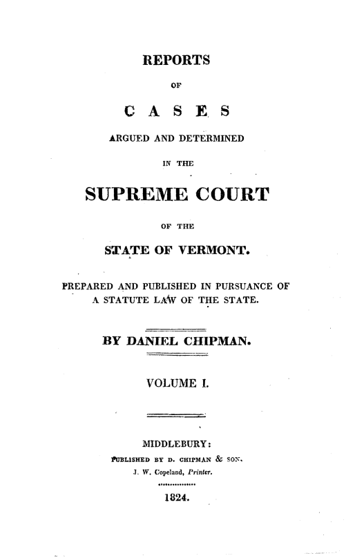 handle is hein.statereports/rpsctvtchip0001 and id is 1 raw text is: ï»¿REPORTS
OF
CASES

ARGUED AND DETERMINED
IN THE
SUPREME COURT
OF THE
STATE OF VERMONT.
PREPARED AND PUBLISHED IN PURSUANCE OF
A STATUTE LAW OF THE STATE.
BY DANIEL CHIPMAN.
VOLUME I.

MIDDLEBURY:
PUBLISHED BY D. CHIPMAN & SON,
3 W. Copeland, Printer.
1824.


