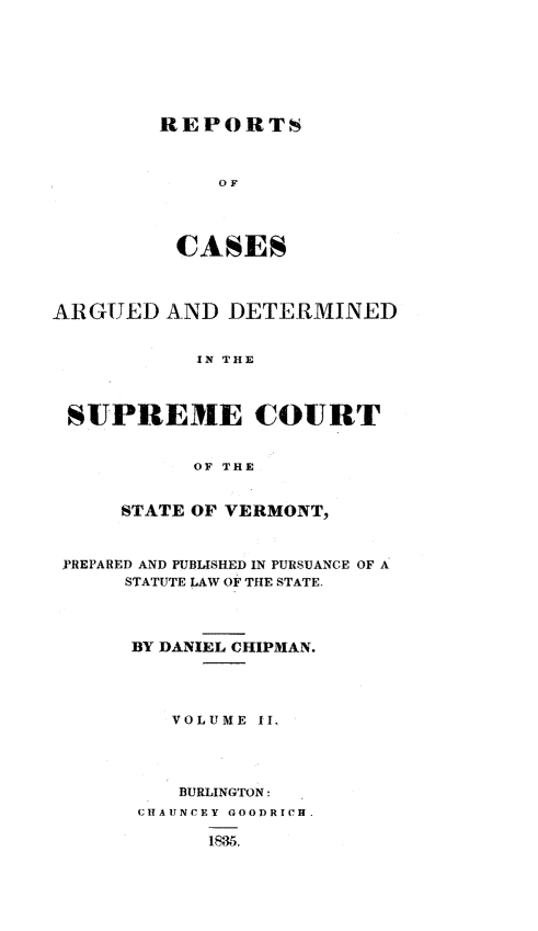 handle is hein.statereports/rpsctvtchip0002 and id is 1 raw text is: ï»¿REPORTS

OF
CASES
ARGUED AND DETERMINED
IN THE
SUPREME COURT
OF THE
STATE OF VERMONT,
PREPARED AND PUBLISHED IN PURSUANCE OF A
STATUTE LAW OF THE STATE.
BY DANIEL CHIPMAN.
VOLUME II.
BURLINGTON:
CHAIJNCEY GOODRICH.
1835.


