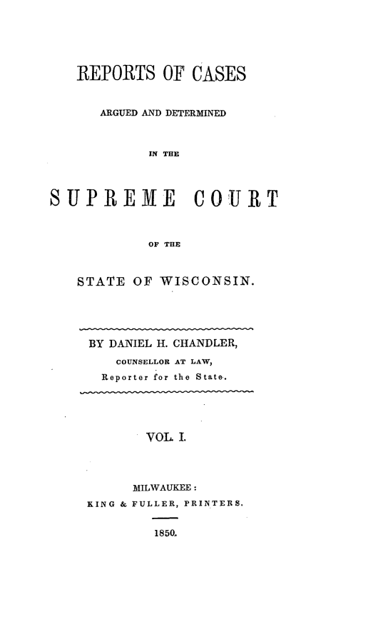 handle is hein.statereports/rpspctwi0001 and id is 1 raw text is: REPORTS OF CASES
ARGUED AND DETERMINED
IN THE
SUPREME COURT
OF THE

STATE OF WISCONSIN.
BY DANIEL H. CHANDLER,
COUNSELLOR AT LAW,
Reporter for the State.
VOL I.
MILWAUKEE:
KING & FULLER, PRINTERS.
1850.


