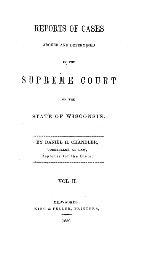 handle is hein.statereports/rpspctwi0002 and id is 1 raw text is: REPORTS OF CASES
ARGUED AND DETERMINED
IN THE
SUPREME       COURT
OP THE

STATE OF W-ISCONSIN.
BY DANIEL H. CHANDLER,
COUNSELLOR AT LAW,
Reporter for the State.
VOL. II.
MILWAUKEE:
,KING & FULLER, PRINTERS,
1850.


