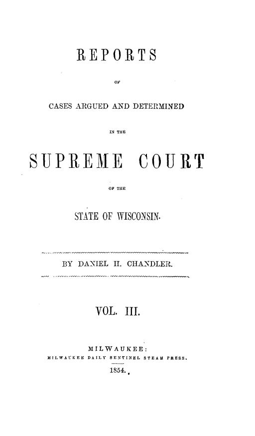 handle is hein.statereports/rpspctwi0003 and id is 1 raw text is: REPORTS
OF
CASES ARGUED AND DETERMINED
LN THE

SUPREME COURT
OP THE
STATE OF WISCONSIN.

BY DANIEL I. CHANDLER.

VOL. III.
MILWAUKEE:
MILWAUKEE DAILY SENTINEL STEAM r ESS.
1854..


