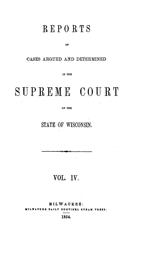handle is hein.statereports/rpspctwi0004 and id is 1 raw text is: REPORTS
CASES ARGUED AND DETERMINED
IN Trig
SUPREME COURT
0F THE

STATE OF WISCONSIN.

VOL. IV.
MILWAUKEE:
KILWAUKXU D I.Y SENINEL STALK PRESS.
1854.


