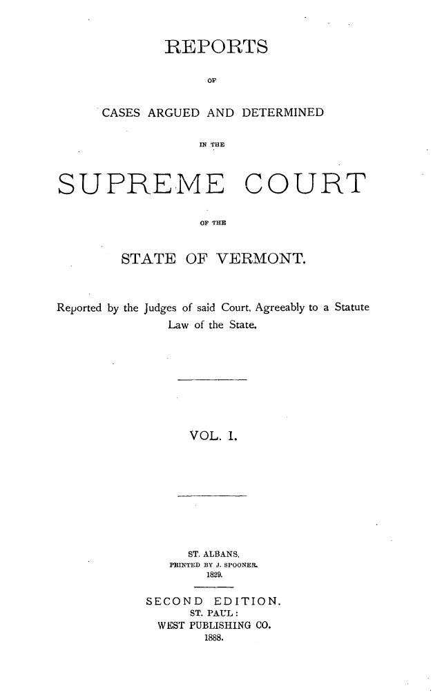 handle is hein.statereports/rpsupvt0001 and id is 1 raw text is: REPORTS
OF
CASES ARGUED AND DETERMINED
IN THE

SUPREME COURT
OF THE
STATE OF VERMONT.

Reported by the Judges of said Court, Agreeably to a Statute
Law of the State.

VOL. 1.

ST. ALBANS,
PRINTED BY J. SPOONEI.
1829.

SECOND EDITION.
ST. PAUL:
WEST PUBLISHING CO.
1888.


