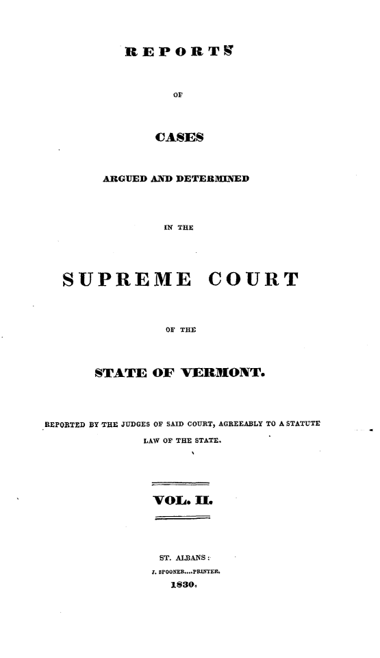 handle is hein.statereports/rpsupvt0002 and id is 1 raw text is: REPORT9
oF
CASES

ARGUED AND DETERMNED
IN THE
SUPREME COURT
OF THE

STATE OF VERMONT.
REPORTED BY THE JUDGES OF SAID COURT, AGREEABLY TO A STATUTE
LAW OF THE STATE.
VOL. H.
ST. ALBANS:
X. sPOONER....PRINTEr
1830.


