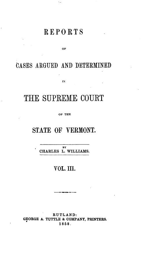 handle is hein.statereports/rpsupvt0003 and id is 1 raw text is: REPORTS
OP
OASES ARGUED AND DETERMINED
IN
THE SUPREME COURT
OF THE
STATE OF VERMONT.

BY
CHARLES L. WILLIAMS.

VOL. iI.

RUTLAND:
GEORGE A. TUTTLE & COMPANY, PRINTERS.
1858.


