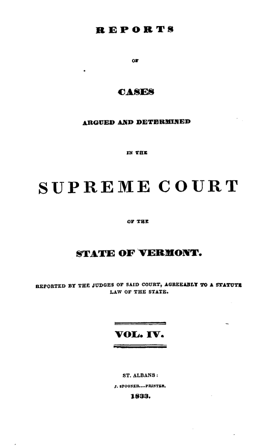 handle is hein.statereports/rpsupvt0004 and id is 1 raw text is: REPORTS
Or
CASES

ARGUED AND DETERMINED
IN THE
SUPREME COURT
OF THR
STATE OF VERM[ONT.
REPORTED BY THE JUDGES OF SAID COURT, AGREEA33LT TO A STATUT19
LAW OF THE STATE.
VOL. IV.
ST. ALBANS:
J. sPOONER....PRINTER.
I$33,


