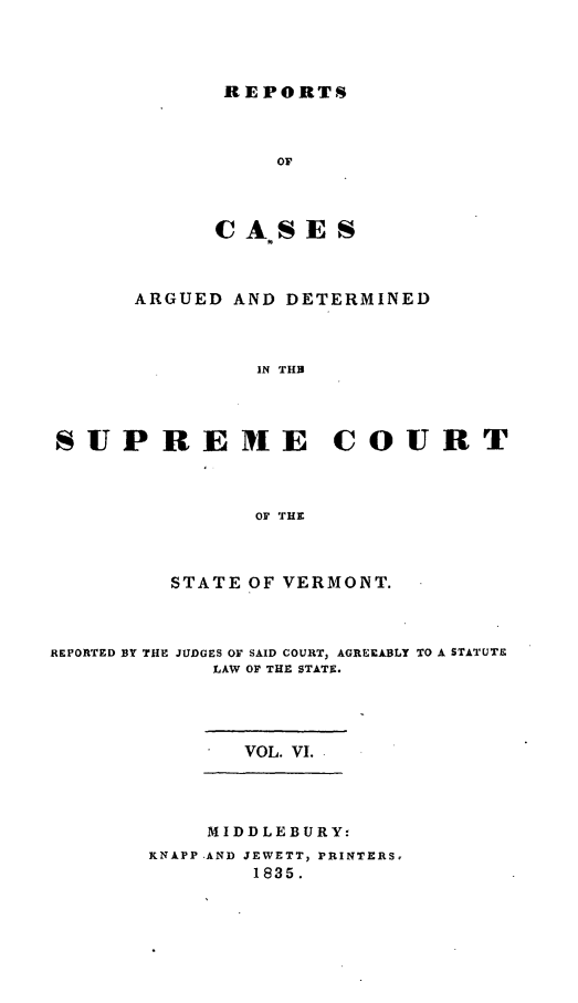 handle is hein.statereports/rpsupvt0006 and id is 1 raw text is: REPORTS
OF
CA*SES

ARGUED AND DETERMINED
IN THB
SUP REIE COURT
OF THE
STATE OF VERMONT.
REPORTED BY THE JUDGES OF SAID COURT, AGREEABLY TO A STATUTE
LAW OF THE STATE.
VOL. VI.
MIDDLEBURY:
KNAPP -AND JEWETT, PRINTERS
1835.


