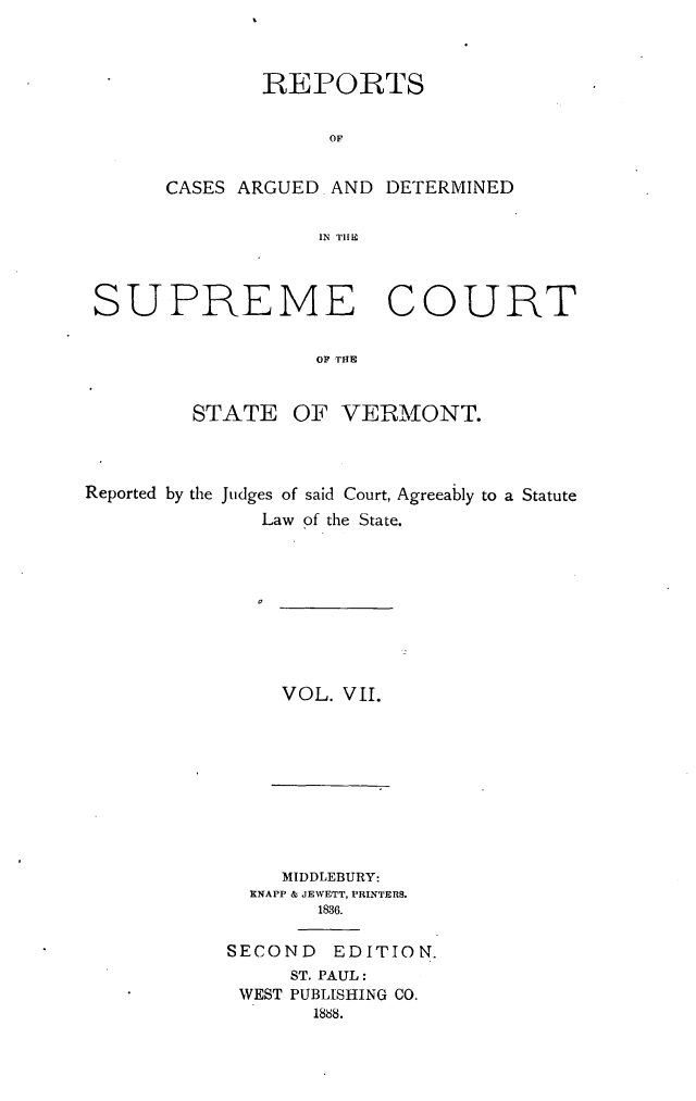 handle is hein.statereports/rpsupvt0007 and id is 1 raw text is: REPORTS
OF
CASES ARGUED. AND DETERMINED
IN TIIE

SUPREME COURT
OF THE
STATE OF VERMONT.

Reported by the Judges of said Court, Agreeably to a Statute
Law of the State.

VOL. VIl.

MIDDLEBURY:
KNAPP & JEWETT, PRINTERS.
1836.
SECOND      EDITION.
ST. PAUL:
WEST PUBLISHING CO.
1888.


