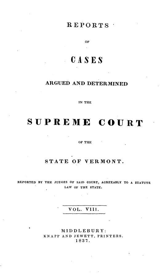 handle is hein.statereports/rpsupvt0008 and id is 1 raw text is: REPORTS
OF
CAoSES

ARGUED AND DETERMINED
IN THE
SUPREME COURT
OF THE

STATE

OF VERMONT.

REPORTED BY

THE JUDGES OF SAID COURT, AGREEABLY TO A STATUTE
LAW OF THE STATE.

VOL. VIII.
MIDDLEBURY:
KNAPP AND JEWETT, PRINTERS.
1837.


