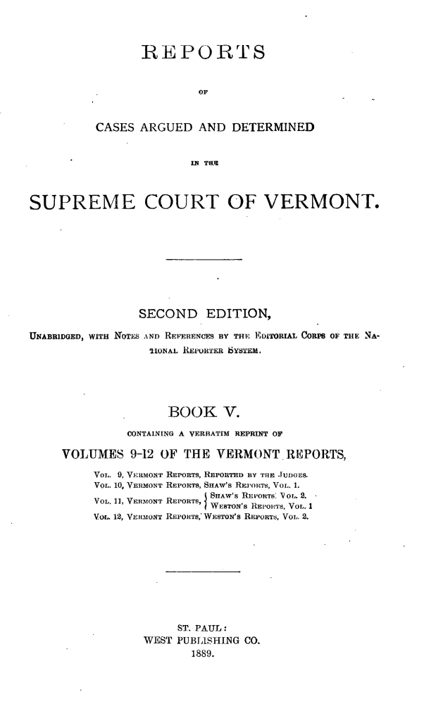 handle is hein.statereports/rpsupvt0009 and id is 1 raw text is: REPORTS
OF
CASES ARGUED AND DETERMINED
IN THUM

SUPREME COURT OF VERMONT.
SECOND EDITION,
UNABRIDGED, WITH NOTES AND REFERENCES BY THE EDITORIAL CORPS OF THE NA-
-IONAL REPORTER bYSTEM.
BOOK V.
CONTAINING A VERBATIM REPRINT OF
VOLUMES 9-12 OF THE VERMONT REPORTS,
VoiL. 9, VERMONT REPORTS, REPORTED BY THE JUDGES.
VOL. 10, VERMONT REPORTS, SNAW'S REJ'OnTS, VOL. 1.
VOL. 11, VERMONT REPORTS, SHAW'S RE'0oTS. VOL. 2.
) WESTON'S REPOITS, VOL. 1
VaL. 12, VERMONT REPORTS, WESTON'S REPORTS, VOL. 2.
ST. PAUL:
WEST PUBLISHING CO.
1889.



