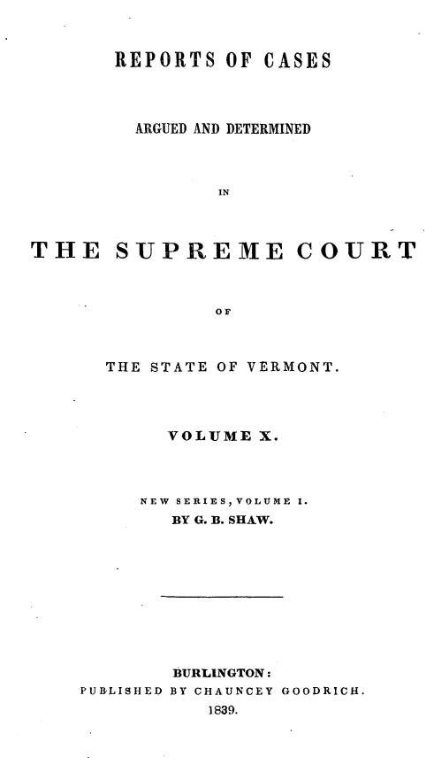 handle is hein.statereports/rpsupvt0010 and id is 1 raw text is: REPORTS OF CASES
ARGUED AND DETERMINED
IN
THE SUPREME COURT
OF

THE STATE OF VERMONT.
VOLUME X.
NEW SERIES, VOLUME I.
BY G. B. SHAW.
BURLINGTON:
PUB'LISHED BY CHAUNCEY GOODRICH.
1839.


