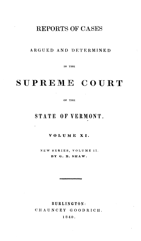 handle is hein.statereports/rpsupvt0011 and id is 1 raw text is: REPORTS OF CASES
ARGUED AND DETERMINED
IN THE

SUPREME

COURT

OF THE

STATE OF VERMONT.
VOLUME XI.
NEW SER ES, VOLUME 11.
BY G. B. SHAW.
BURLINGTON:
CHLAUNCEY GOODRICH.

1840.


