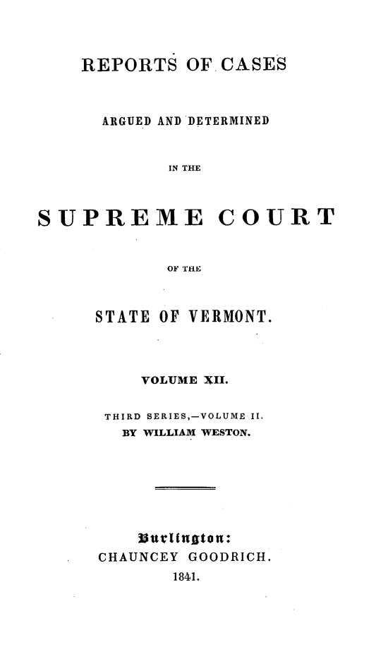 handle is hein.statereports/rpsupvt0012 and id is 1 raw text is: REPORTS OF CASES
ARGUED AND DETERMINED
IN THE
SUPREME COURT
OF THE

STATE OF VERMONT.
VOLUME XII.
THIRD SERIES,-VOLUME II.
BY WILLIAM WESTON.
Burlintgton+*
CHAUNCEY GOODRICH.
1841.


