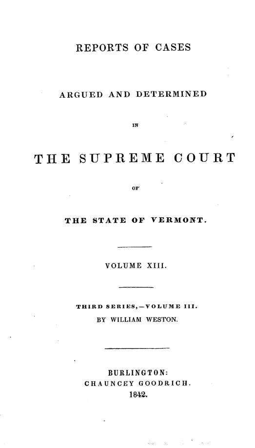 handle is hein.statereports/rpsupvt0013 and id is 1 raw text is: REPORTS OF CASES
ARGUED AND DETERMINED
IN
THE SUPREME COURT
OF'

THE STATE OF

VERMONT.

VOLUME XIII.
THIRD SERIES,-VOLUME III.
BY WILLIAM WESTON.
BURLINGTON:
CHAUNCEY GOODRICH.
1842.


