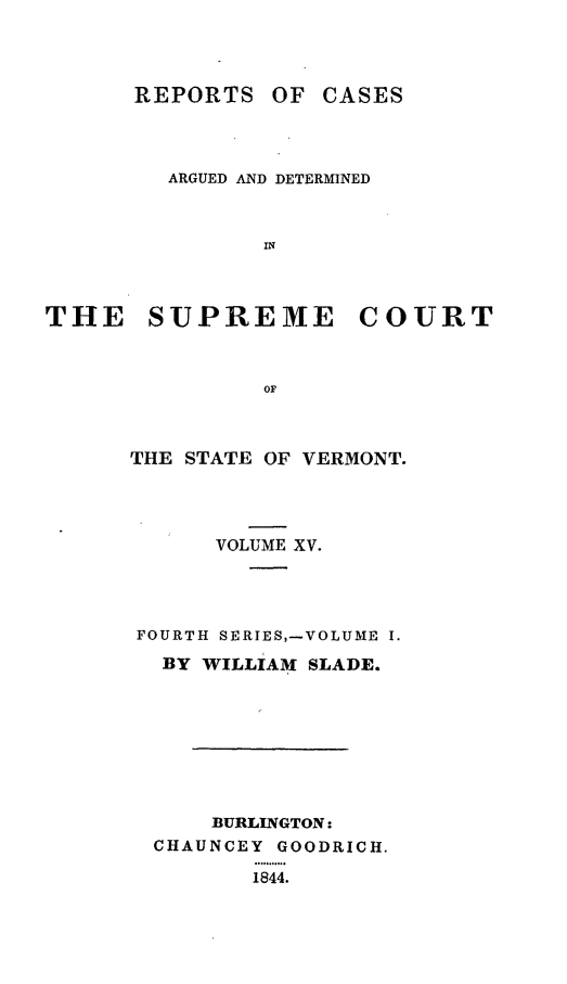handle is hein.statereports/rpsupvt0015 and id is 1 raw text is: REPORTS OF CASES
ARGUED AND DETERMINED
IN
THE SUPREME COURT
OF

THE STATE OF VERMONT.
VOLUME XV.
FOURTH SERIES,-VOLUME I.
BY WILLIAM SLADE.
BURLINGTON:
CHAUNCEY GOODRICH.
..8..o
1844.



