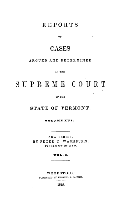 handle is hein.statereports/rpsupvt0016 and id is 1 raw text is: REPORTS
OF
CASES

ARGUED AND DETERMINED
IN THE
SUPREME COURT
OF THE

STATE OF VERMONT.
VO-LUME XVI.
NEW SERIES,
BY PETER T. WASHBURN,
Couatscllor at Larv.
VOL. X.

WOODSTOCK:
PUBLISHED BY HASKELL & PALMER.
1845.


