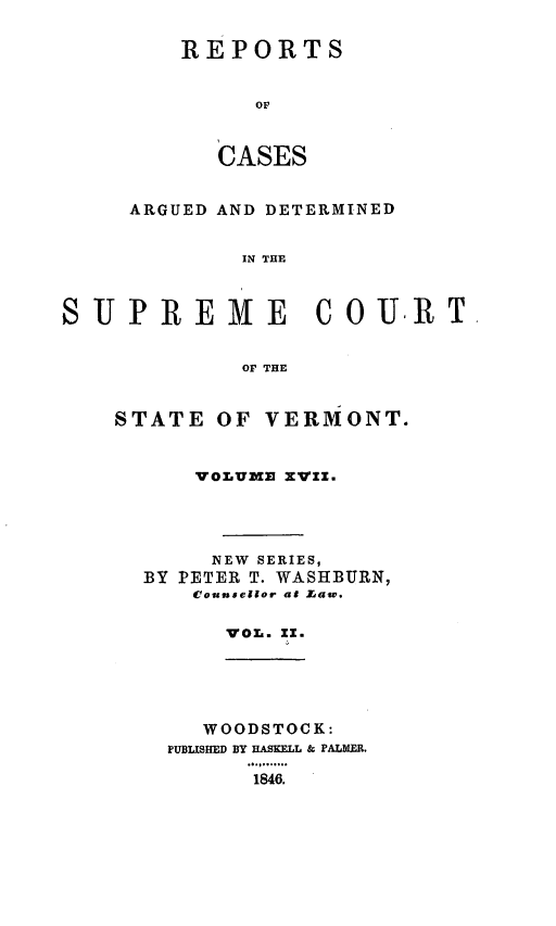 handle is hein.statereports/rpsupvt0017 and id is 1 raw text is: REPORTS
OF
CASES

ARGUED AND DETERMINED
IN THE
SUPREME COURT.
OF THE

STATE OF VERMONT.
VOLUiZ XVZZ.
NEW SERIES,
BY PETER T. WASHBURN,
Counsellor at Law.
VOL. X1.

WOODSTOCK:
PUBLISHE DBY HASKELL & PALMER.
.  4...
1846.


