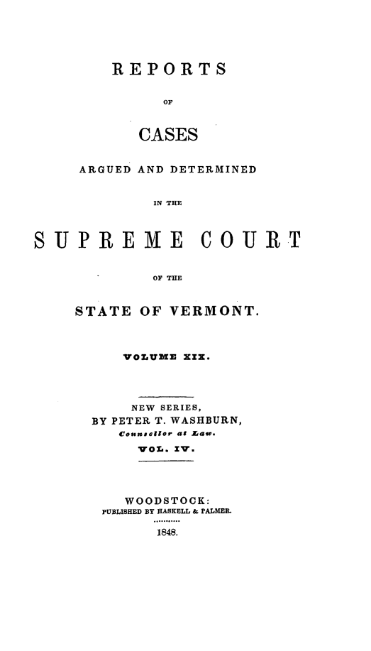 handle is hein.statereports/rpsupvt0019 and id is 1 raw text is: REPORTS
OF
CASES

ARGUED AND DETERMINED
IN THE
SUPREME COURT
OF THE

STATE OF VERMONT.
VOLUME XZX.
NEW SERIES,
BY PETER T. WASHBURN,
Counsellor al Mass.
VOL. XV.

WOODSTOCK:
PUBLISHED BY HASKELL & PALMER.
...... ....
1848.


