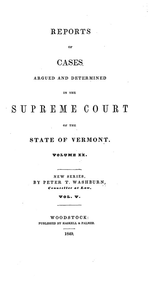 handle is hein.statereports/rpsupvt0020 and id is 1 raw text is: REPORTS
OF
CASES.

ARGUED AND DETERMINED
IN THE
SUPREM ME COURT
OF THE

STATE OF VERMONT.
VOLUMM30 Xk.
NEW SERIES,
BY PETER T. WASHBURN,
Counsellor at Law.
VOL. V.

WOODSTOCK:
PUBLISHED BY HASKELL & PALMER.
.49..-..
1849.


