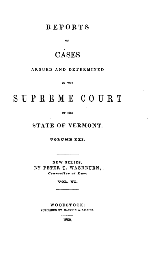 handle is hein.statereports/rpsupvt0021 and id is 1 raw text is: REPORTS
OF
CASES

ARGUED AND DETERMINED
IN THE
SUPREME COURT
OF THE

STATE OF VERMONT.
vO LUmm XXZX.
NEW SERIES,
BY PETER T. WASHBURN,
Counseilor as Law.
VOL. WI.

WOODSTOCK:
PUBLISHED BY HASKELL & PALMER.
1850.


