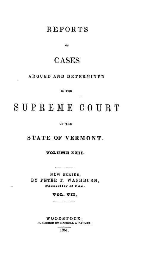 handle is hein.statereports/rpsupvt0022 and id is 1 raw text is: REPORTS
OF
CASES

ARGUED AND DETERMINED
IN THE
SUPREME COURT
OF THE

STATE OF VERMONT.
VOLUME XXII.
NEW SERIES,
BY PETER T. WASHBURN,
Counsellor at aw,.
VOL. VII.
WOODSTOCK:
PUBLISHED BY HASKELL & PALMER.
... .....
1851.



