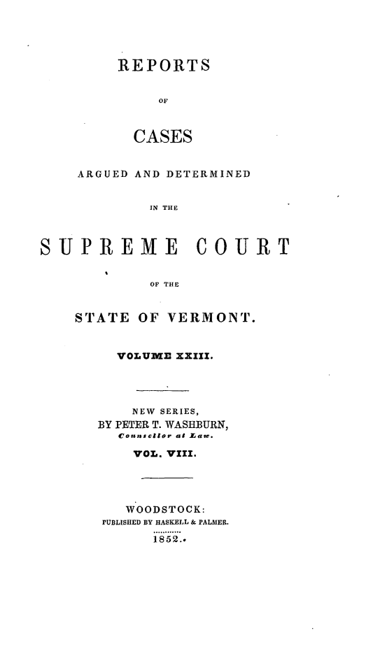 handle is hein.statereports/rpsupvt0023 and id is 1 raw text is: REPORTS
OF
CASES

ARGUED AND DETERMINED
IN THE
SUPREME COURT
OF THE

STATE OF VERMONT.
VOLU   XXIII.
NEW SERIES,
BY PETER T. WASHBURN,
Connsellor at ZLaw.
VOL. VII.
WOODSTOCK:
PUBLISHED BY HASKELL & PALMER.
185..


