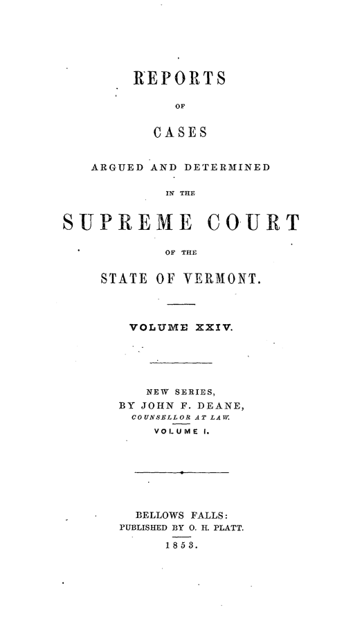 handle is hein.statereports/rpsupvt0024 and id is 1 raw text is: REPORTS
OF
CASES

ARGUED AND DETERIINED
IN THE
SUPREME COURT
OF THE

STATE OF VERMONT.
VOLUME XXIV.
NEW SERIES,
BY JOHN F. DEANE,
COUNSELLOR AT LAW.
VOLUME I.
BELLOWS FALLS:
PUBLISHED BY 0. H. PLATT.
1853.


