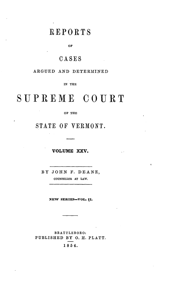 handle is hein.statereports/rpsupvt0025 and id is 1 raw text is: REPORTS
OF
CASES

ARGUED AND DETERMINED
IN THE
SUPREME COURT
OF THE

STATE OF VERMONT.
VOLUME XXV.

BY JOHN F. DEANE,
COUNSELLOR AT LAW.

NEW SERIES-VOL. II.
BRATTLEBORO:
PUBLISHED BY 0. H. PLATT.

1854.


