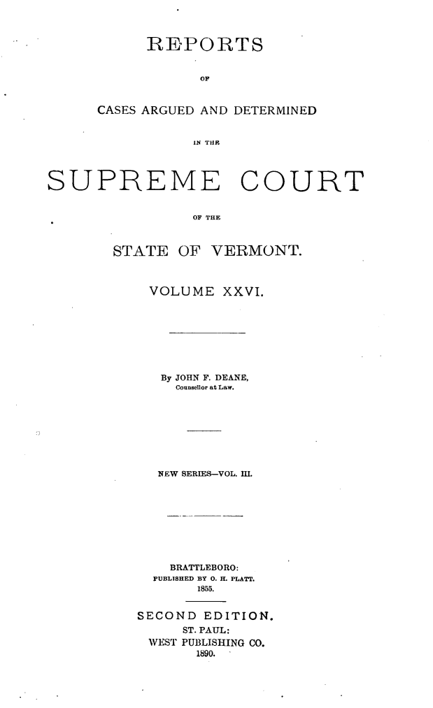 handle is hein.statereports/rpsupvt0026 and id is 1 raw text is: REPORTS
OF
CASES ARGUED AND DETERMINED
IN THE

SUPREME COURT
OF THE
STATE OF VERMONT.

VOLUME XXVI.
By JOHN F. DEANE,
Counsellor at Law.
NEW SERIES-VOL. m.
BRATTLEBORO:
PUBLISHED BY 0. H. PLATT.
1855.
SECOND EDITION.
ST. PAUL:
WEST PUBLISHING CO.
1890.


